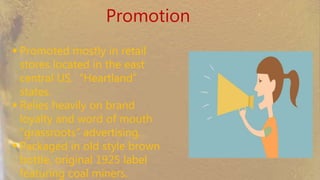 Promotion
 Promoted mostly in retail
stores located in the east
central US. “Heartland” states.
 Relies heavily on brand loyalty
and word of mouth
“grassroots” advertising.
 Packaged in old style brown
bottle, original 1925 label
featuring coal miners.
 