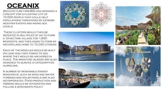 OCEANIX
Architecture firm BIG has designed a
concept for a floating city of
10,000 people that could help
populations threatened by extreme
weather events and rising sea
levels.
These clusters would then be
repeated in multiples of six to form
a 12-hectare village for 1,650
residents, and then again to form an
archipelago home to 10,000 citizens.
Each of the modules would be built
on land and then towed to sea,
where they would be anchored in
place. The miniature islands are also
designed to survive a category-five
hurricane.
A number of renewable energy
resources, such as wind and water
turbines and solar panels are also
incorporated. Food production and
farming would be integrated and
follow a zero-waste policy
 