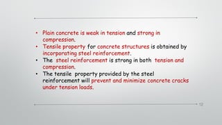12
• Plain concrete is weak in tension and strong in
compression.
• Tensile property for concrete structures is obtained by
incorporating steel reinforcement.
• The steel reinforcement is strong in both tension and
compression.
• The tensile property provided by the steel
reinforcement will prevent and minimize concrete cracks
under tension loads.
 