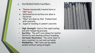 1. Hot Rolled Deformed Bars
14
● Thermo mecanically treated bars or
TMT bars
● Deformation on surface are done in
factories
● “Ribs” are done ao that frames bond
with concrete
● Superior bonding in cement concrete
• High Strength: Due to the rapid cooling
and self-tempering process.
• Ductility: The soft core allows for better
flexibility and bending without breaking.
• Corrosion Resistance: The outer layer is
more resistant to rust and corrosion.
• Weldability: TMT bars can be easily
welded without losing strength.
 