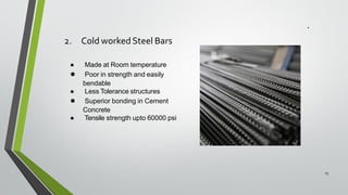 2. Cold workedSteel Bars
15
● Made at Room temperature
● Poor in strength and easily
bendable
● Less Tolerance structures
● Superior bonding in Cement
Concrete
● Tensile strength upto 60000 psi
 