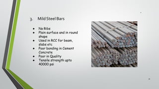 3. MildSteel Bars
16
● No Ribs
● Plain surface and in round
shape
● Used in RCC for beam,
slabs etc
● Poor bonding in Cement
Concrete
● Poor in Quality
● Tensile strength upto
40000 psi
 