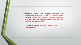 22
Aluminum, Cast Iron, Copper available for
reinforcing concrete, Steel is widely used,
because Steel and concrete ‘Bound’ Together
very well, with no slippage And acts as one unit,
to resit the applied load
•Tensile Strength: 100-140 times of plain
concrete mix
 