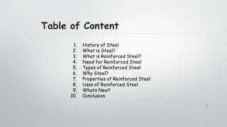 Table of Content
3
1. History of Steel
2. What is Steel?
3. What is Reinforced Steel?
4. Need for Reinforced Steel
5. Types of Reinforced Steel
6. Why Steel?
7. Properties of Reinforced Steel
8. Uses of Reinforced Steel
9. Whats New?
10. Conclusion
 