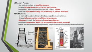 6
1.Bloomery Process:
•An ancient method for smelting iron ore.
•Uses a furnace with a mix of iron ore and charcoal.
•Produces a porous mass of iron and slag called a "bloom."
•Requires repeated reheating and hammering to remove impurities.
2.Blast Furnace:
•A more advanced smelting method developed in medieval times.
•Uses a tall structure to create higher temperatures.
•Blasts air through the bottom to intensify combustion.
•Produces molten iron, which can be cast or further refined into steel.
•More efficient and capable of producing larger quantities of iron compared to bloomeries.
 