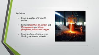 Definition
● Steel is an alloy of iron with
carbon.
● Contains less than 2% carbon and
1% manganese and silicon,
phosphorus, sulphur and oxygen.
● Steel is a hard, strong grey or
bluish grey ferrous material .
8
 