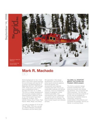September 14, 2008




                     Experience makes the
                     difference.

                     Annual Whistler Heli
                     product testing.




                                            Mark R. Machado
                                            BIO
                                            Some background on me, I have        We specialize in the design,         The GRID, Inc. NEWPORT
                                            been in the action sports business   development, and sourcing of         BEACH, CA | Founder and
                                            for over 20 years and was the VP     active sports products (apparel,     President. 2005 to present.
                                            of Design and Merchandising at       technical apparel, and
                                            Billabong USA from 1992 through      accessories) and materials           The Grid is a product design,
                                            2004. Some years prior to that I     including (and with a focus on)      business development, and
                                            was a professional surfer. I         sustainable materials and ethical    sourcing company tied directly
                                            founded The Grid, Inc. in 2005.      practices. I have an established     into factories, and contracted with
                                            The Grid is a design development     network of designers, artists,       OEM customers. The Grid also
                                            and sourcing company based in        material specialists, and            designs and produces products of
                                            Newport Beach California. Some       manufacturers that I collaborate     its own that are available for
                                            of our clients are/or have been      and partner with to achieve the      licensing and marketed direct to
                                            Patagonia, Surftech, Giro,           desired result of my client(s). We   consumers. Advancing
                                            Volcom, Rusty, Rvca, Prana, Topo     have mutual respect and interests    sustainability in the products and
                                            Ranch, Matix, Mada, and others.      at heart.                            processes we develop, and for our
                                                                                                                      clients, is a primary focus.
                                            I am also a member of 1% for the
                                            Planet, SIMA, TED.com, as well
                                            as Lifetime Member of Surfrider
                                            Foundation and the Sierra Club.




     1
 