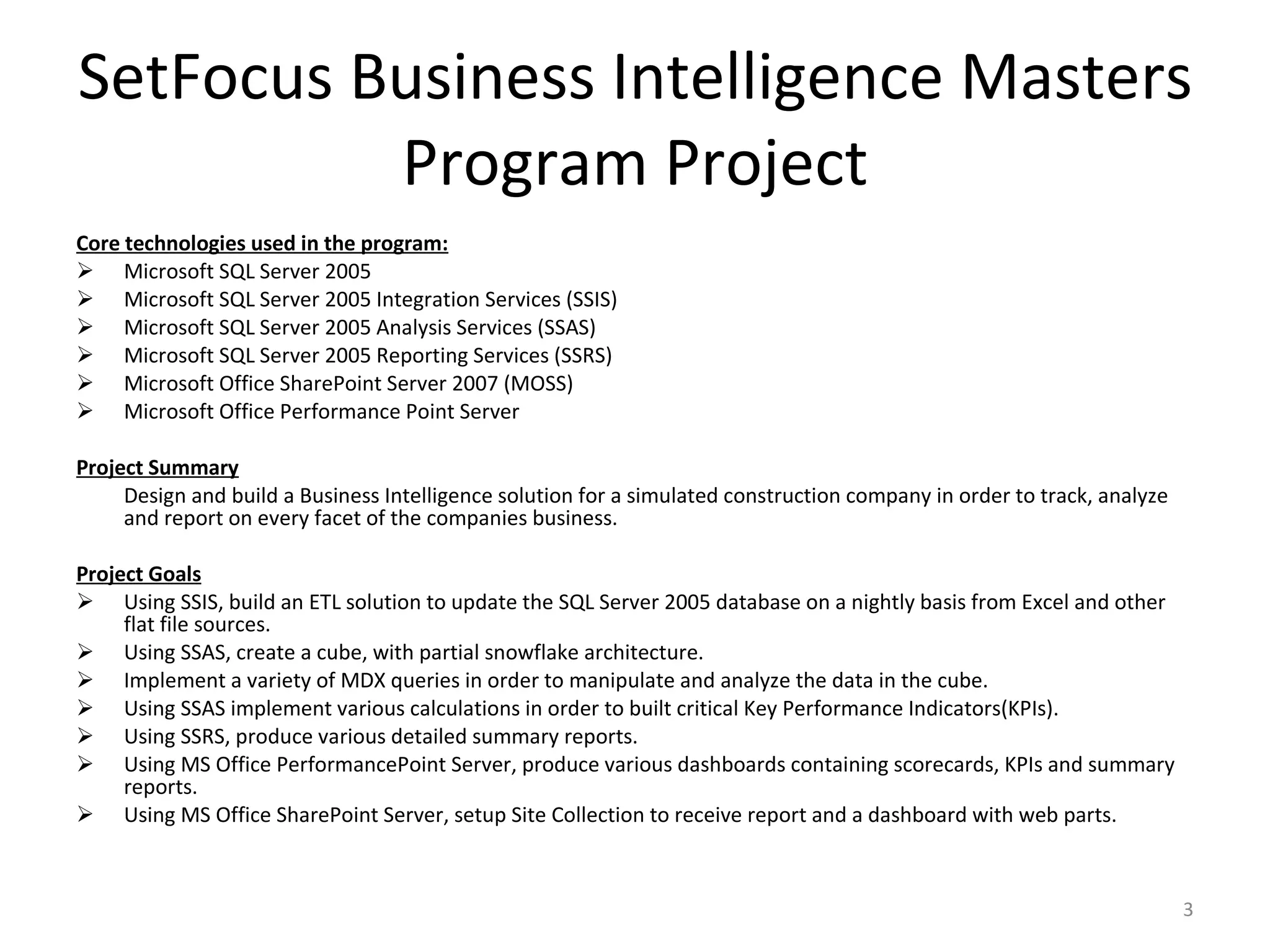 SetFocus Business Intelligence Masters Program Project Core technologies used in the program: Microsoft SQL Server 2005 Microsoft SQL Server 2005 Integration Services (SSIS) Microsoft SQL Server 2005 Analysis Services (SSAS) Microsoft SQL Server 2005 Reporting Services (SSRS) Microsoft Office SharePoint Server 2007 (MOSS) Microsoft Office Performance Point Server Project Summary Design and build a Business Intelligence solution for a simulated construction company in order to track, analyze and report on every facet of the companies business.  Project Goals Using SSIS, build an ETL solution to update the SQL Server 2005 database on a nightly basis from Excel and other flat file sources. Using SSAS, create a cube, with partial snowflake architecture. Implement a variety of MDX queries in order to manipulate and analyze the data in the cube. Using SSAS implement various calculations in order to built critical Key Performance Indicators(KPIs). Using SSRS, produce various detailed summary reports. Using MS Office PerformancePoint Server, produce various dashboards containing scorecards, KPIs and summary reports. Using MS Office SharePoint Server, setup Site Collection to receive report and a dashboard with web parts. 