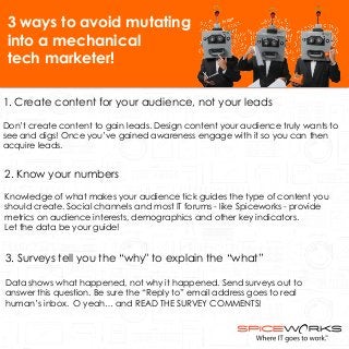 3 ways to avoid mutating 
into a mechanical 
tech marketer! 
1. Create content for your audience, not your leads 
Don’t create content to gain leads. Design content your audience truly wants to 
see and digs! Once you’ve gained awareness engage with it so you can then 
acquire leads. 
2. Know your numbers 
Knowledge of what makes your audience tick guides the type of content you 
should create. Social channels and most IT forums - like Spiceworks - provide 
metrics on audience interests, demographics and other key indicators. 
Let the data be your guide! 
3. Surveys tell you the “why" to explain the “what” 
Data shows what happened, not why it happened. Send surveys out to 
answer this question. Be sure the “Reply to” email address goes to real 
human’s inbox. O yeah… and READ THE SURVEY COMMENTS! 
