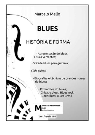 Marcelo Mello
BLUES
HISTÓRIA E FORMA
- Apresentação do blues
e suas vertentes;
-Licks de blues para guitarra;
- Slide guitar;
- Biografias e técnicas de grandes nomes
do blues;
- Primórdios do blues;
Chicago blues; Blues rock;
Jazz Blues; Blues Brasil
 