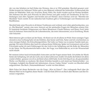 der von den Schülern im Sufi Orden des Westens, den er in 1910 gründete, Murshid genannt wird.
Woher kommt der Sufismus? Sicher gab es eine Blütezeit während der kulturellen Vorherrschaft des
Islams im Mittelalter. Sufis wie Avicenna, Rumi, Hafiz, Ibn Arabi wurden auch im Westen berühmt.
Der Sufismus hat aber auch Wurzeln im alten Persien und geht zurück auf Zarathustra. Er hat Ver-
bindungen zum alten Ägypten und bezieht sich auf Hermes. Jesus Christus wird als “Murshid der
Murshids“ hoch verehrt. In der indischen Sufi-Tradition gibt es Verbindungen zum Hinduismus und
Buddhismus.
Murshid hatte seine Wurzeln in all diesen Traditionen und widmete sein Leben gleichzeitig dem, was
er „Die Botschaft“ nannte: eine neue Antwort auf die spirituellen Fragen der Menschen unserer Zeit.
Er inspirierte berühmte Zeitgenossen wie Maria Montessori, Claude Debussy und Henry Ford. Jeder
fand im Sufismus Antworten für die Lebensbereiche, die einen interessierten, sei es Erziehung, Musik
oder Industrie.
Mein Interesse gilt von klein auf der Natur. Als Kind war ich oft alleine im Wald. Eines sonnigen Tages
sitzend in einer Lichtung hatte ich das Erlebnis, dass Sonne und Erde, Natur und ich verschmolzen zu
einer einzigen Einheit. Ein Erleuchtungserlebnis. Die Liebe zur Natur war in meiner Familie stark aus-
geprägt. Für mein Erlebnis aber fand ich zuhause keine Erklärung. Später im Gymnasium und auf der
Universität suchte ich nach Erklärungen für das Licht in der Schöpfung und die Rolle der Menschen
in der Natur. Im Physikunterricht hieß es aber, die Frage, was Elektrizität ist, sei in der Wissenschaft
nicht erlaubt.
Bei meinem Lehrer fand ich letztendlich Antworten auf die Fragen meiner Seele. Ich erlebte die Musik
hinter der Schöpfung. Ich sah das Licht, das in allen Lebewesen strahlt. Ich durfte die Einheit mit allem
wieder erleben, genauso wie ich es als Kind schon erlebt hatte. In der Zeit fing ich an, die gesammelten
Werke von Murshid zu studieren. Bei diesen Schriften handelt es sich meist um Niederschriften von
Vorträgen. Lediglich das Bündel mit Aphorismen „Gayan, Vadan, Nirtan“ wurde von Murshid selbst
aufgezeichnet. Das Buch „Naturmeditationen“ wurde von ihm diktiert.
Mein Fokus bei dieser Recherche war die Frage: „Was ist Natur?“. Das vorliegende Buch über die
Mineral-Welt ist ein Ergebnis dieser Studie. Und für Ende 2014 ist ein Buch über Blumen und ihre Es-
senzen vorgesehen.
10
 