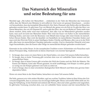 Das Naturreich der Mineralien
und seine Bedeutung für uns
Murshid sagt: „Die Lehrer der Menschheit … entdeckten in der Tiefe des Menschen das Universum
selbst, dass der Mensch eine Miniatur in sich selbst ist. Und wenn wir genauer hinschauen…, werden
wir herausfinden, dass das komplette Mineralreich, Fels, Stein, Diamant, oder Rubin alles im Menschen
gefunden werden kann. Es gibt einen Typ von Mensch der genau wie ein Fels ist. Es gibt das Herz von
einem Menschen, das wie ein Diamant ist, und es gibt das Herz, das wie ein Rubin ist. Desto mehr man
dieses studiert, desto mehr wird man realisieren, dass alles was im Mineralreich gefunden werden
kann, man auch im Geist des Menschen findet. Man wird das Feuer von Sulfur in der menschlichen
Haltung finden, und man wird die Resonanz vom Metall eines Gongs oder einer Glocke im mensch-
lichen Herzen finden. Man wird die Qualität von Sandelholz im menschlichen Charakter finden und
man wird den Wert der Perle in seiner Intelligenz finden. Früchte und Blumen, alles was es in der Welt
gibt, alles kann im menschlichen Charakter gefunden werden. Und in chemischer Hinsicht wird man
sogar herausfinden, dass die Essenz aller Dinge im menschlichen Körper gefunden werden kann“.
Einerseits ist das nichts Neues. In der europäischen Tradition waren Alchemisten wie Paracelsus nach
diesen Prinzipien tätig. Andererseits ist dieses Zitat heute von enormer Sprengkraft.
•	 Es besagt, dass wenn wir einen Stein in der Hand halten, wir einen Teil unseres Selbst betrachten.
•	 Es besagt, dass es keine Trennung gibt zwischen dem was wir unbelebte Natur nennen und der
menschlichen Natur.
•	 Es besagt, dass es keine Grenze gibt zwischen der Welt des Geistes und der Welt der Materie. Die
Essenz der Materie, Geist oder Wesen genannt, ist nicht unabhängig vom Körper zu sehen, genau
so wenig wie der Körper getrennt vom Geist zu sehen ist.
•	 Und es besagt, dass in einer erweiterten ökologischen Sicht Mensch und Stein eine gewisse Inter-
dependenz haben.
Wenn wir einen Stein in der Hand halten, betrachten wir einen Teil unseres Selbst.
Die Sufis, genauso wie viele andere Mystiker, egal aus welcher Tradition, haben in ihrer Schau des Uni-
versums festgestellt, dass es sowieso nur ein einziges Selbst gibt. Dieses universelle Selbst steht am An-
fang der Schöpfung, ist das Endziel und umfasst alle Wesen, oben und unten, gesehen und ungesehen.
Es gibt keine Trennung zwischen dem, was wir unbelebte Natur nennen und der menschlichen Na-
11
 