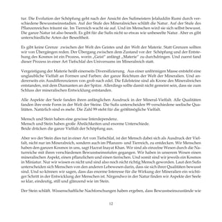 tur. Die Evolution der Schöpfung geht nach der Ansicht des Sufimeisters Jelaluddin Rumi durch ver-
schiedene Bewusstseinsstadien. Auf der Stufe des Mineralreiches schläft die Natur. Auf der Stufe des
Pflanzenreiches träumt sie. Im Tierreich wacht sie auf. Und im Menschen wird sie sich selbst bewusst.
Die ganze Natur ist also beseelt. Es gibt für die Sufis nicht so etwas wie unbeseelte Natur. Aber es gibt
unterschiedliche Arten der Beseeltheit.
Es gibt keine Grenze zwischen der Welt des Geistes und der Welt der Materie. Statt Grenzen sollten
wir von Übergängen reden. Der Übergang zwischen dem Zustand vor der Schöpfung und der Entste-
hung des Kosmos ist ein Prozess, worin „Geist“ anfängt „Materie“ zu durchdringen. Und zuerst fand
dieser Prozess in einer Art Tiefschlaf des Universums im Mineralreich statt.
Vergeistigung der Materie heißt einerseits Diversifizierung. Aus einer unförmigen Masse entsteht eine
unglaubliche Vielfalt an Formen und Farben: der ganze Reichtum der Welt der Mineralien. Und an-
dererseits ein Ausdifferenzieren von grob nach edel. Die Edelsteine sind als Krone des Mineralreiches
entstanden, mit dem Diamanten an der Spitze. Allerdings sollte damit nicht gemeint sein, dass sie zum
Schluss der mineralischen Entwicklung entstanden.
Alle Aspekte der Seele fanden ihren anfänglichen Ausdruck in der Mineral-Vielfalt. Alle Qualitäten
fanden ihre erste Form in der Welt der Steine. Die Sufis unterscheiden 99 verschiedene seelische Qua-
litäten. Natürlich sind es mehr. Die Zahl 99 steht für die größtmögliche Vielfalt.
Mensch und Stein haben eine gewisse Interdependenz.
Mensch und Stein haben große Ähnlichkeiten und enorme Unterschiede.
Beide drücken die ganze Vielfalt der Schöpfung aus.
Aber wo der Stein dies tut in einer Art von Tiefschlaf, ist der Mensch dabei sich als Ausdruck der Viel-
falt, nicht nur im Mineralreich, sondern auch im Pflanzen- und Tierreich, zu entdecken. Wir Menschen
haben den ganzen Kosmos in uns, sagt Hazrat Inayat Khan. Wir sind als einzelne Wesen durch die Na-
turreiche mit ihren verschiedenen Bewusstseinsstufen gegangen. Wir haben in unserem Wesen einen
mineralischen Aspekt, einen pflanzlichen und einen tierischen. Und somit sind wir jeweils ein Kosmos
in Miniatur. Nur wir wissen es nicht und sind also noch nicht richtig Mensch geworden. Laut den Sufis
unterscheiden sich Menschen von den anderen Lebewesen darin, dass sie sich ihrer Qualitäten bewusst
sind. Und so können wir sagen, dass das enorme Interesse für die Wirkung der Mineralien ein wichti-
ger Schritt in der Entwicklung der Menschen ist. Nirgendwo in der Natur finden wir Aspekte der Seele
so klar, eindeutig, still und glänzend wie im Stein.
Der Stein schläft. Wissenschaftliche Nachforschungen haben ergeben, dass Bewusstseinszustände wie
12
 
