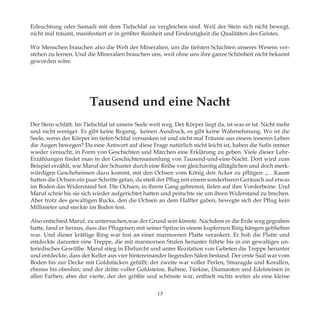 Erleuchtung oder Samadi mit dem Tiefschlaf zu vergleichen sind. Weil der Stein sich nicht bewegt,
nicht mal träumt, manifestiert er in größter Reinheit und Eindeutigkeit die Qualitäten des Geistes.
Wir Menschen brauchen also die Welt der Mineralien, um die tiefsten Schichten unseres Wesens ver-
stehen zu lernen. Und die Mineralien brauchen uns, weil ohne uns ihre ganze Schönheit nicht bekannt
geworden wäre.
Tausend und eine Nacht
Der Stein schläft. Im Tiefschlaf ist unsere Seele weit weg. Der Körper liegt da, ist was er ist. Nicht mehr
und nicht weniger. Es gibt keine Regung, keinen Ausdruck, es gibt keine Wahrnehmung. Wo ist die
Seele, wenn der Körper im tiefen Schlaf versunken ist und nicht mal Träume aus einem inneren Leben
die Augen bewegen? Da eine Antwort auf diese Frage natürlich nicht leicht ist, haben die Sufis immer
wieder versucht, in Form von Geschichten und Märchen eine Erklärung zu geben. Viele dieser Lehr-
Erzählungen findet man in der Geschichtensammlung von Tausend-und-eine-Nacht. Dort wird zum
Beispiel erzählt, wie Maruf der Schuster durch eine Reihe von gleichzeitig alltäglichen und doch merk-
würdigen Geschehnissen dazu kommt, mit den Ochsen vom König den Acker zu pflügen: „…Kaum
hatten die Ochsen ein paar Schritte getan, da stieß der Pflug mit einem sonderbaren Geräusch auf etwas
im Boden das Widerstand bot. Die Ochsen, in ihrem Gang gebremst, fielen auf ihre Vorderbeine. Und
Maruf schrie bis sie sich wieder aufgerichtet hatten und peitschte sie um ihren Widerstand zu brechen.
Aber trotz des gewaltigen Rucks, den die Ochsen an dem Halfter gaben, bewegte sich der Pflug kein
Millimeter und steckte im Boden fest.
Also entschied Maruf, zu untersuchen,was der Grund sein könnte. Nachdem er die Erde weg gegraben
hatte, fand er heraus, dass das Pflugeisen mit seiner Spitze in einem kupfernen Ring hängen geblieben
war. Und dieser kräftige Ring war fest an einer marmornen Platte verankert. Er hob die Platte und
entdeckte darunter eine Treppe, die mit marmornen Stufen herunter führte bis in ein gewaltiges un-
terirdisches Gewölbe. Maruf stieg in Ehrfurcht und unter Rezitation von Gebeten die Treppe herunter
und entdeckte, dass der Keller aus vier hintereinander liegenden Sälen bestand. Der erste Saal war vom
Boden bis zur Decke mit Goldstücken gefüllt; der zweite war voller Perlen, Smaragde und Korallen,
ebenso bis obenhin; und der dritte voller Goldsteine, Rubine, Türkise, Diamanten und Edelsteinen in
allen Farben; aber der vierte, der der größte und schönste war, enthielt nichts weiter als eine kleine
13
 