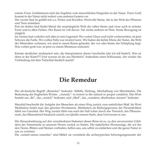 soluter Form. Goldmünzen sind das Ergebnis vom menschlichen Eingreifen in der Natur. Pures Gold
kommt in der Natur nicht isoliert vom anderen Gestein vor.
Der zweite Saal ist gefüllt mit u.a. Perlen und Korallen. Wertvolle Steine, die in der Welt der Pflanzen
und Tiere entstehen.
Erst im dritten Saal findet Maruf die ursprüngliche Welt der edlen Steine und zwar auch in reinster
Form und in allen Farben. Der Raum ist voll davon. Für nichts anderes ist Platz. Keine Bewegung ist
möglich.
Im vierten Saal verkehrt sich alles in sein Gegenteil: Wo vorher Glanz und Licht vorherrschten, ist jetzt
Schwarz die Farbe. Wo vorher Fülle war ist jetzt Leere. Wir haben die tiefste Ebene der Natur, die Welt
der Mineralien verlassen, wir sind in einem Raum gelandet, der vor oder hinter der Schöpfung liegt.
Was vorher groß war, ist jetzt zu einem Minimum reduziert.
Könnte deutlicher strukturiert sein, die Interpretation dieser Geschichte (die ich toll finde!!). Was ist
denn in der Kiste!!?? Und warum ist die aus Ebenholz? Außerdem einen Schlusssatz, der wieder die
Verbindung mit dem Tiefschlaf deutlich macht?
Die Remedur
Der alt-deutsche Begriff „Remedur“ bedeutet: Abhilfe, Heilung, Abschaffung von Missständen. Die
Bedeutung des Englischen Wortes „remedy”: to restore to the natural or proper condition. Das Wort
besteht aus „Re”, das „zurück” bedeutet, und „Med”, das „wandern, abschreiten, messen” bedeutet.
Murshid beschreibt die Aufgabe des Menschen als einen Weg zurück zum natürlichen Maß. Im Wort
Meditation findet man den gleichen Wortstamm. Meditation als Reifungsprozess der Persönlichkeit
führt zur Ganzheit. Der Weg zurück führt uns nach der Sufi Lehre durch das Tierreich, das Pflanzen-
reich, das Mineralreich hindurch zurück zur Quelle unserer Seele, dem Universum in uns.
Die Herausforderung auf den verschiedenen Stationen dieser Reise ist es, zu den unverzerrten Urbil-
dern der Naturreiche in unserem Wesen zurück zu finden. Die natürlichen Wesenszüge, die wir bei
den Tieren, Blüten und Steinen vorfinden, helfen uns, uns selbst zu entdecken und die ganze Natur in
uns zu vereinen.
Die „united nature remedies“ sind Mittel: sie vermitteln die archetypischen Schwingungsmuster der
15
 