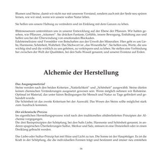 Blumen und Steine, damit wir nicht nur mit unserem Verstand, sondern auch mit der Seele neu spüren
lernen, wie wir sind, wenn wir unsere wahre Natur leben.
Sie helfen uns unsere Haltung zu verändern und im Einklang mit dem Ganzen zu leben.
Blütenessenzen unterstützen uns in unserer Entwicklung auf der Ebene der Pflanzen. Wir hatten ge-
sehen, wie Pflanzen „träumen“. Sie drücken Fantasie, Gefühle, innere Bewegung, Entfaltung aus und
helfen uns bei der Überwindung von emotionalen Blockaden.
Edelsteinelixiere sind Vermittler von Botschaften aus der Urwelt der Mineralien. Hier geht es um Lie-
be, Harmonie, Schönheit, Wahrheit. Das Stichwort ist „das Wesentliche“. Sie helfen uns, Werte, die uns
wichtig sind und die wirklich zu uns gehören, zu verkörpern und zu leben. Sie stellen eine Verbindung
her zwischen der Welt der Qualitäten, bei den Sufis Wasaif genannt, und unserer Existenz auf Erden.
Alchemie der Herstellung
Das Ausgangsmaterial
Steine werden nach den beiden Kriterien „Natürlichkeit“ und „Schönheit“ ausgewählt. Steine dürfen
keinen chemischen Veränderungen ausgesetzt gewesen sein. Wenn möglich nehmen wir Rohsteine.
Optimal ist Material, das unter fairen Bedingungen für Mensch und Natur zu Tage gefördert und ge-
handelt wurde.
Die Schönheit ist das zweite Kriterium bei der Auswahl. Das Wesen des Steins sollte möglichst stark
zum Ausdruck kommen.
Der alchemische Prozess
Im eigentlichen Herstellungsprozess wird nach den traditionellen altüberlieferten Prinzipien der Al-
chemie vorgegangen.
Die drei Basisprinzipien der Schöpfung, bei den Sufis Liebe, Harmonie und Schönheit genannt, in an-
deren spagirischen Überlieferungen Sulfur, Merkur und Salz, müssen in eine Dreieinheit oder in einen
Dreiklang gebracht werden.
Das Liebe-oder Sulfur-Prinzip hat mit Hitze und Licht zu tun. Die Sonne ist der Hauptträger. Es ist die
Kraft in der Schöpfung, die die individuellen Formen trägt und bestimmt und immer neu entstehen
16
 