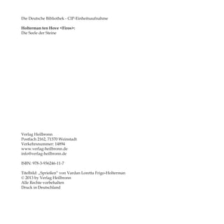 Die Deutsche Bibliothek - CIP-Einheitsaufnahme
Holterman ten Hove <Firos>:
Die Seele der Steine
Verlag Heilbronn
Postfach 2162, 71370 Weinstadt
Verkehrsnummer: 14894
www.verlag-heilbronn.de
info@verlag-heilbronn.de
ISBN: 978-3-936246-11-7
Titelbild: „Sprießen“ von Vardan Loretta Frigo-Holterman
© 2013 by Verlag Heilbronn
Alle Rechte vorbehalten
Druck in Deutschland
 
