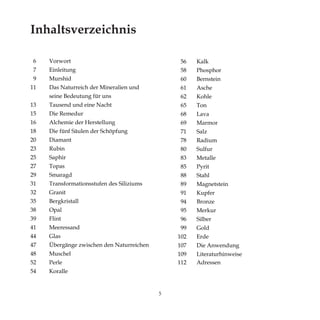 5
Inhaltsverzeichnis
	
6	 Vorwort
7	 Einleitung
9	 Murshid		
11	 Das Naturreich der Mineralien und
	 seine Bedeutung für uns		
13	 Tausend und eine Nacht	
15	 Die Remedur 		
16	 Alchemie der Herstellung
18	 Die fünf Säulen der Schöpfung
20	Diamant
23	Rubin
25	Saphir
27	Topas
29	Smaragd
31	 Transformationsstufen des Siliziums
32	Granit
35	Bergkristall
38	Opal
39	Flint
41	Meeressand
44	Glas
47	 Übergänge zwischen den Naturreichen
48	Muschel
52	Perle
54	Koralle
56	 Kalk
58	 Phosphor
60	 Bernstein
61	 Asche
62	 Kohle
65	 Ton
68	 Lava
69	 Marmor
71	 Salz
78	 Radium
80	 Sulfur
83	 Metalle
85	 Pyrit
88	 Stahl
89	 Magnetstein
91	 Kupfer
94	 Bronze
95	 Merkur
96	 Silber
99	 Gold
102	Erde
107	 Die Anwendung
109	Literaturhinweise
112	Adressen
 