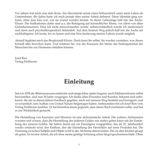 7
Vor Jahren traf mich eine tiefe Krise. Ein Herzinfarkt setzte einen Schlussstrich unter mein Leben als
Unternehmer. Bis dahin hatte ich mich primär über meine Arbeit definiert. Diese Identität ging ver-
loren, ohne dass klar war, wie sie ersetzt werden konnte. In dieser Lebenslage half mir das Asche-
Elixier. Die Indikationen dafür sind u.a. die Reinigung auf feinstofflicher Ebene, vor allem von alten
Gedankenmustern. Dass ich nicht missverstanden werde: selbstverständlich wurde ich medizinisch
und dann auch psychotherapeutisch behandelt. Auf dem Inneren Weg jedoch half mir die Asche am
nachhaltigsten: Ich lernte, los zu lassen und eine Neu-Justierung meines Lebens wurde möglich.
Aktuell begleitet mich das Bergkristall-Elixier. Doch lesen Sie selbst. Sie werden verstehen, was dieses
Kristall alles bewirken kann. Und erfahren Sie, wie die Essenzen der Steine das Seelenpotential des
Menschen hin zur Harmonie entfalten können.
Josef Ries
Verlag Heilbronn
Einleitung
Seit ich 1978 die Blütenessenzen entdeckte und einige Jahre später begann, auch Edelsteinelixiere selbst
herzustellen, sind nun 30 Jahre vergangen. Ich danke allen Freunden und Kunden, bekannt und unbe-
kannt, die mir in diesen Jahren Feedback gegeben, mich auf meinem Weg bestärkt und korrigiert, und
so wesentlich zum Aufbau von United Nature beigetragen haben. Insbesondere bin ich Josef Ries vom
Verlag Heilbronn dankbar. Er hat felsenfest daran geglaubt, dass dieses Buch erscheinen sollte, und hat
es zur Wirklichkeit gemacht.
Die Herstellung von Essenzen und Elixieren ist eine alchemistische Arbeit. Die wahren Alchemisten
wussten und wissen, dass die Herstellung des äußeren Goldes nur einher gehen kann mit der Entste-
hung des inneren Goldes. Sie haben damit auf ein Paradigma vorgegriffen, das im 21. Jahrhundert
wieder entdeckt wird: den Einfluss, den die Einstellung des Herstellers auf seine Produkte hat. Die
Trennung zwischen Subjekt und Objekt wird in der Alchemie überwunden. Das ist aber leichter gesagt
als getan. Es ist eine Arbeit, die ich ohne meine geistige Schulung schon längst geschmissen hätte. Ohne
 