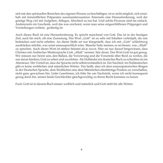 sich mit den spirituellen Bereichen des eigenen Wesens zu beschäftigen, ist es nicht möglich, sich ernst-
haft mit feinstofflichen Präparaten auseinanderzusetzen. Einerseits eine Herausforderung, weil der
geistige Weg viel mit Aufgeben, Ablegen, Abschied zu tun hat. Und solche Prozesse sind nie einfach.
Andererseits ein Geschenk, weil das was erscheint, wenn man seine eingeschliffenen Prägungen und
Vorstellungen verlässt, großartig ist.
Auch dieses Buch ist eine Herausforderung. Es spricht manchmal von Gott. Das ist in der heutigen
Zeit, auch für mich, oft eine Zumutung. Das Wort „Gott“ ist zu sehr mit Inhalten verknüpft, die uns
bedrücken und nicht erheben. An dieser Stelle sei nur klargestellt, dass ich mit „Gott“ schlichtweg
ausdrücken möchte, was sonst unaussprechlich wäre. Manche Sufis meinen, es sei besser, von „Allah“
zu sprechen. Auch dieses Wort ist stärker belastet als je zuvor. Hier sei nur darauf hingewiesen, dass
Christen mit Arabischer Muttersprache Gott „Allah“ nennen. Seis drum. Das Wort Gott ist gut genug.
Wir müssen nur bereit sein, den Ballast, die Verwirrung und die Vorurteile über Bord zu werfen, die
uns daran hindern, Gott zu sehen und zu erleben. Als Holländer ein deutsches Buch zu schreiben ist ein
Abenteuer. Der Vorteil ist, dass die Sprache nicht selbstverständlich ist. Ein Nachteil: im Holländischen
gibt es keine weiblichen und männlichen Wörter. Das heißt, dass ich dem emanzipatorischen Ringen
in der Deutschen Sprache, dem Weiblichen eine dem Männlichen ebenbürtige Position zu verschaffen,
nicht ganz gewachsen bin. Liebe LeserInnen, ich bitte Sie um Nachsicht, wenn ich nicht konsequent
genug darin bin, immer beide Geschlechter gleichgewichtig zu ihrem Recht kommen zu lassen.
Fazit: Gott ist in diesem Buch immer weiblich und männlich und Gott steht für alle Wörter.
8
 