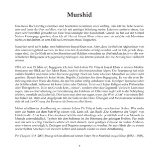 Murshid
Um dieses Buch richtig einordnen und beurteilen zu können ist es wichtig, dass ich Sie, liebe Leserin-
nen und Leser darüber aufkläre, was ich mit geistiger Schulung meine. Letztens passierte etwas, das
mich sehr betroffen gemacht hat. Eine Frau kündigte ihre Kundschaft. Grund: sie hat auf der United
Nature Homepage gesehen, dass ich oft Hazrat Inayat Khan zitiere und sie möchte mit Islamisten
nichts zu tun haben. In dem Fall hat Unwissen etwas Tragisches.
Natürlich weiß nicht jeder, wer Sufimeister Inayat Khan war. Aber, dass die Sufis in Afghanistan von
den Islamisten getötet werden, im Iran von den Ayatollahs verfolgt werden und im Irak gerade dieje-
nigen sind, die die Kluft zwischen Sunniten und Schiiten versuchen zu überbrücken, jetzt wo die ver-
schiedenen Religionen sich gegenseitig bekriegen: das könnte jemand, der die Zeitung liest vielleicht
wissen.
1974, ich war 25 Jahre alt, begegnete ich dem Sufi-Lehrer Pir Vilayat Inayat Khan in seinem Medita-
tionscamp mit Blick auf den Mont Blanc, hoch in den französischen Alpen. Die Begegnung hat mich
zutiefst berührt und mein Leben bis heute geprägt. Noch nie hatte ich einen Menschen so voller Licht
gesehen. Damals hatte ich keine Worte, Begriffe, Gedanken für diese Begegnung. Es war die erste Be-
rührung mit einer Ebene des Seins, die mir bis dahin völlig unbekannt war. Es folgten intensive Jahre
der Schülerschaft. Sufismus ist keine Lehre oder Doktrin. Es ist auch keine Religion oder Philosophie
oder Therapieform. Es ist im Grunde kein „-ismus“, sondern eher das Gegenteil. Vielleicht kann man
sagen, dass es eine Schulung zur Erweiterung des Erlebens ist. Oder man sagt: Gott in der Schöpfung
erleben, innerlich und äußerlich. Dies kann man aber nur sagen, wenn das Wort „Gott“ von seinem Bal-
last befreit ist. Dreh-und Angelpunkt für die Sufis ist das Herz. Übungen und Meditationen beziehen
sich oft auf die Öffnung des Herzens als Zentrum aller Sinne.
Meine schrittweise Annäherung an meinen Lehrer Pir Vilayat hatte verschiedene Stufen. Wer mehr
über die Stufen auf dem Sufi-Weg wissen will, kann z.B. das Buch „Die Konferenz der Vögel“ von
Farid-du-din Attar lesen. Die einzelnen Schritte sind allerdings sehr persönlich und von Mensch zu
Mensch unterschiedlich. Typisch für den Sufismus ist die Betonung der geistigen Freiheit. Für mich
war das sehr wichtig. Einerseits sehnte ich mich danach, mein geistiges Zuhause zu finden. Anderer-
seits wäre es unerträglich, Zwängen und Dogmen ausgesetzt zu werden. Bei mir führte das zu einem
wiederholten Abschied von meinem Lehrer und danach wieder zu einer Annäherung.
Pir Vilayat (1918 -2005) bezog sich in allem auf seinen Vater Pir-o-Murshid Inayat Khan (1882 – 1928),
9
 