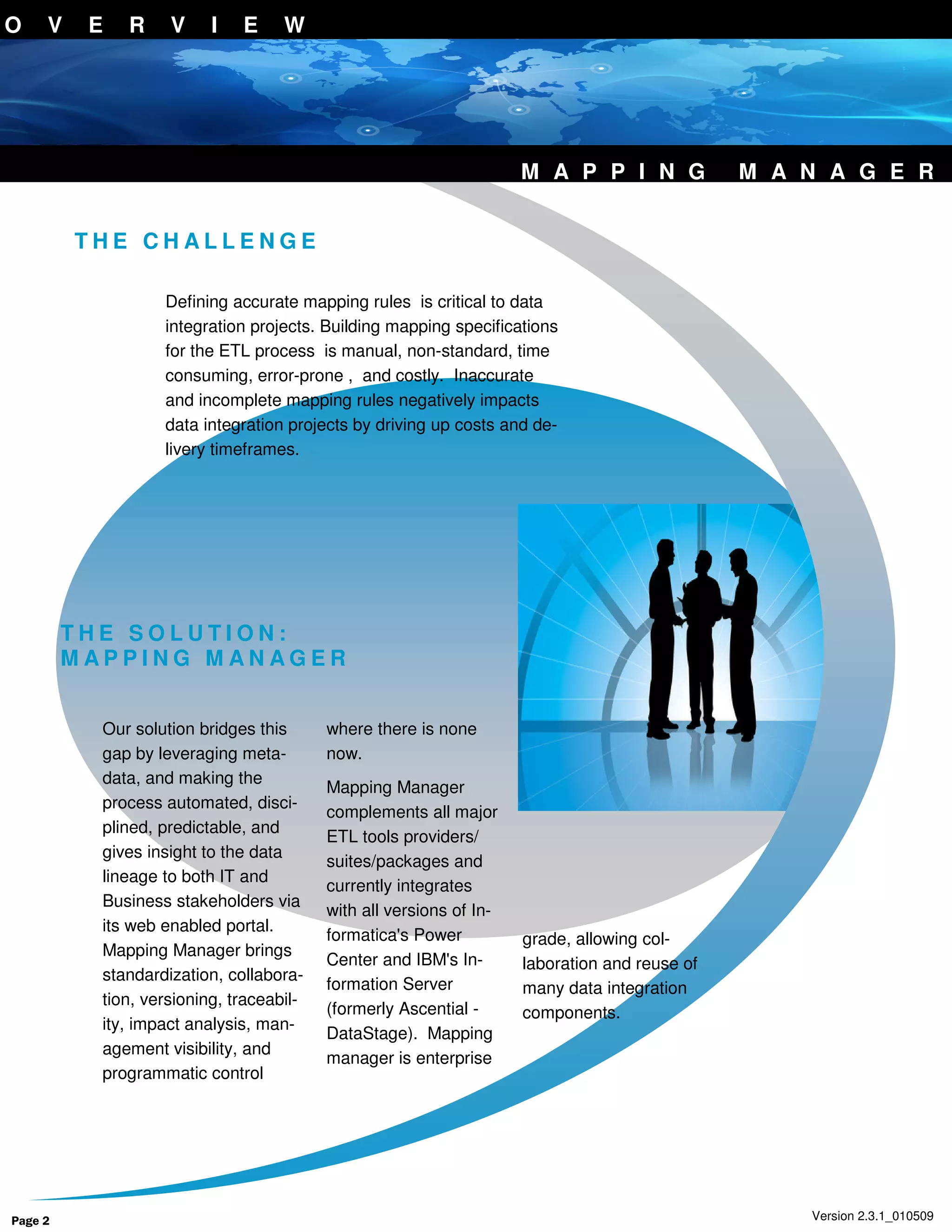 O    V    E   R     V     I   E     W




                                                                     M A P P I N G             M A N A G E R


         THE CHALLENGE

                   Defining accurate mapping rules is critical to data
                   integration projects. Building mapping specifications
                   for the ETL process is manual, non-standard, time
                   consuming, error-prone , and costly. Inaccurate
                   and incomplete mapping rules negatively impacts
                   data integration projects by driving up costs and de-
                   livery timeframes.




         THE SOLUTION:
         MAPPING MANAGER


           Our solution bridges this      where there is none
           gap by leveraging meta-        now.
           data, and making the
                                          Mapping Manager
           process automated, disci-
                                          complements all major
           plined, predictable, and
                                          ETL tools providers/
           gives insight to the data
                                          suites/packages and
           lineage to both IT and
                                          currently integrates
           Business stakeholders via
                                          with all versions of In-
           its web enabled portal.
                                          formatica's Power          grade, allowing col-
           Mapping Manager brings
                                          Center and IBM's In-       laboration and reuse of
           standardization, collabora-
                                          formation Server           many data integration
           tion, versioning, traceabil-
                                          (formerly Ascential -      components.
           ity, impact analysis, man-
                                          DataStage). Mapping
           agement visibility, and
                                          manager is enterprise
           programmatic control




Page 2                                                                                             Version 2.3.1_010509
 