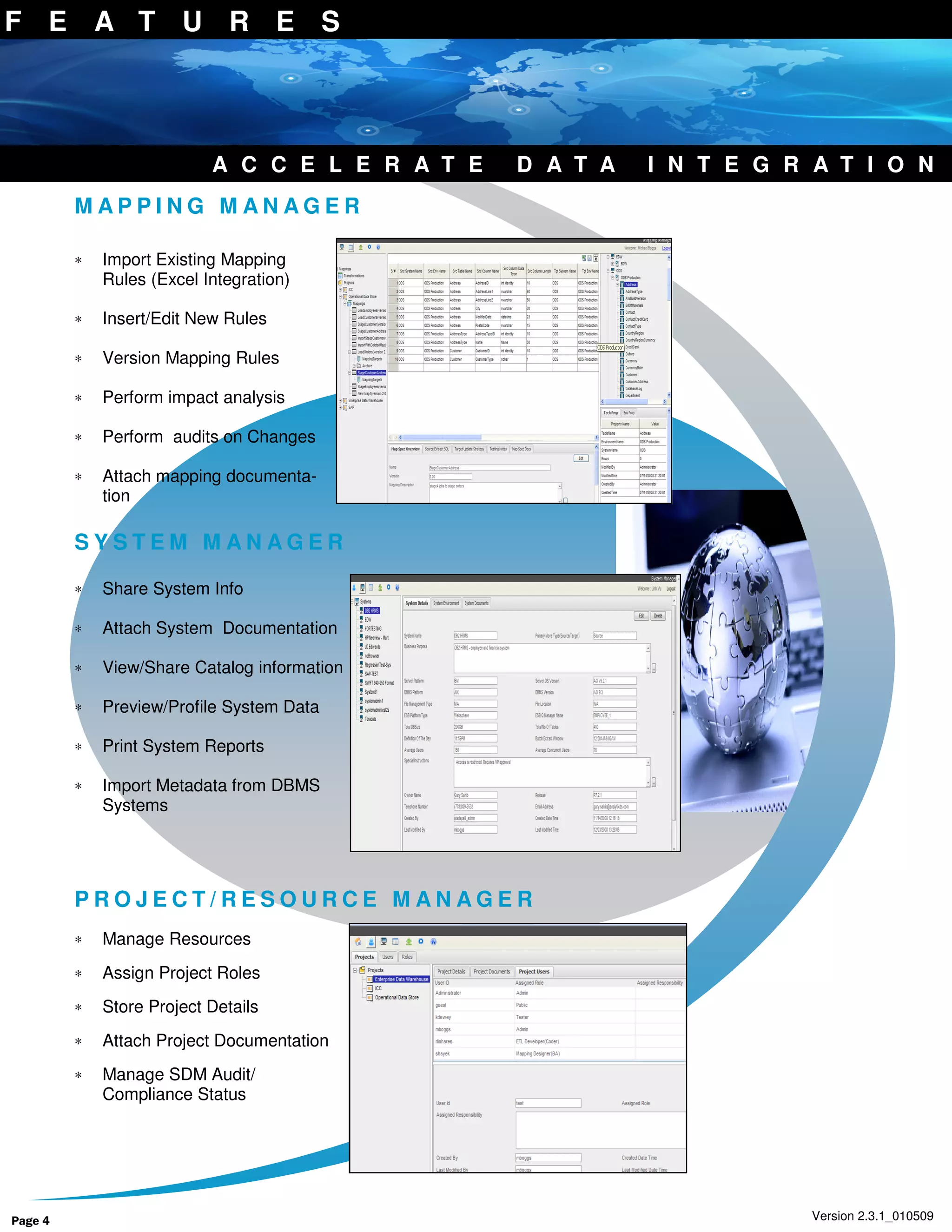 F E A T U R E S




                           A C C E L E R A T E   D A T A   I N T E G R A T I O N
         MAPPING MANAGER

         ∗   Import Existing Mapping
             Rules (Excel Integration)

         ∗   Insert/Edit New Rules

         ∗   Version Mapping Rules

         ∗   Perform impact analysis

         ∗   Perform audits on Changes

         ∗   Attach mapping documenta-
             tion

         SYSTEM MANAGER

         ∗   Share System Info

         ∗   Attach System Documentation

         ∗   View/Share Catalog information

         ∗   Preview/Profile System Data

         ∗   Print System Reports

         ∗   Import Metadata from DBMS
             Systems




         PROJECT/RESOURCE MANAGER
         ∗   Manage Resources
         ∗   Assign Project Roles
         ∗   Store Project Details
         ∗   Attach Project Documentation
         ∗   Manage SDM Audit/
             Compliance Status




Page 4                                                                 Version 2.3.1_010509
 