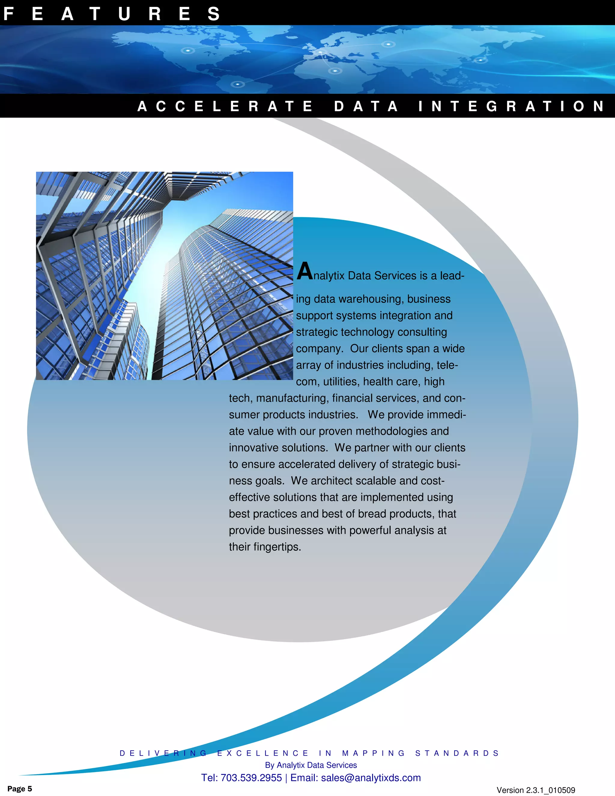 F E A T U R E S




            A C C E L E R A T E                              D A T A         I N T E G R A T I O N




                                                 Analytix Data Services is a lead-
                                                 ing data warehousing, business
                                                 support systems integration and
                                                 strategic technology consulting
                                                 company. Our clients span a wide
                                                 array of industries including, tele-
                                                 com, utilities, health care, high
                                 tech, manufacturing, financial services, and con-
                                 sumer products industries. We provide immedi-
                                 ate value with our proven methodologies and
                                 innovative solutions. We partner with our clients
                                 to ensure accelerated delivery of strategic busi-
                                 ness goals. We architect scalable and cost-
                                 effective solutions that are implemented using
                                 best practices and best of bread products, that
                                 provide businesses with powerful analysis at
                                 their fingertips.




         D E L I V E R I N G   E X C E L L E N C E     I N   M A P P I N G   S T A N D A R D S
                                         By Analytix Data Services
                          Tel: 703.539.2955 | Email: sales@analytixds.com
Page 5                                                                                       Version 2.3.1_010509
 