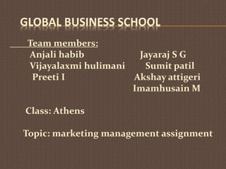 GLOBAL BUSINESS SCHOOL
Team members:
Anjali habib Jayaraj S G
Vijayalaxmi hulimani Sumit patil
Preeti I Akshay attigeri
Imamhusain M
Class: Athens
Topic: marketing management assignment
 