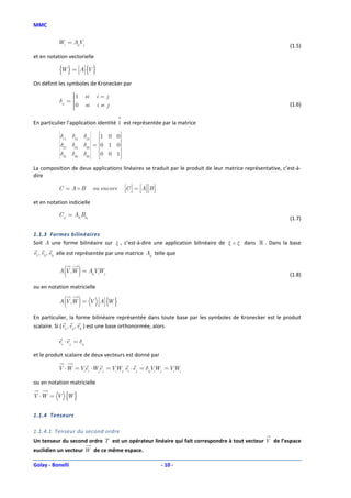 MMC

           Wi = AijVj
                                                                                                           (1.5)
et en notation vectorielle

           {W } = A {V }
On définit les symboles de Kronecker par
                 1
                           si    i=j
           δij = 
                 
                 0
                           si    i≠j                                                                      (1.6)
                 
                 

En particulier l’application identité 1 est représentée par la matrice

                        δ13  1 0 0
                             
           
           δ
            11
           
                  δ12
                        δ23  = 0 1 0
                             
           
           δ      δ22
            21
           
                                       
           
           δ
            31   δ32   δ33  0 0 1
                                     
La composition de deux applications linéaires se traduit par le produit de leur matrice représentative, c’est-à-
dire

           C =A B                ou encore    C  = A B 
                                                   
et en notation indicielle

           C ij = Aik Bkj
                                                                                                           (1.7)

1.1.3 Formes bilinéaires
Soit A une forme bilinéaire sur ξ , c’est-à-dire une application bilinéaire de ξ × ξ dans ℝ . Dans la base
e1, e2 , e3 elle est représentée par une matrice Aij telle que


               ( )
           A V ,W = AijVWj
                        i                                                                                  (1.8)

ou en notation matricielle

               ( )
           A V ,W = V A {W }
                        

En particulier, la forme bilinéaire représentée dans toute base par les symboles de Kronecker est le produit
scalaire. Si ( e1, e2 , e3 ) est une base orthonormée, alors

           ei ⋅ e j = δij

et le produit scalaire de deux vecteurs est donné par

           V ⋅W = Viei ⋅Wje j = VWj ei ⋅ e j = δijVWj = VWi
                                 i                 i     i


ou en notation matricielle

V ⋅W = V {W }


1.1.4 Tenseurs

1.1.4.1 Tenseur du second ordre
Un tenseur du second ordre T est un opérateur linéaire qui fait correspondre à tout vecteur V de l’espace
euclidien un vecteur W de ce même espace.

Golay - Bonelli                                                   - 10 -
 