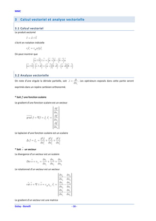 MMC


3    Calcul vectoriel et analyse vectorielle

3.1 Calcul vectoriel
Le produit vectoriel

           c = a ∧b
s’écrit en notation indicielle

           ciei = εijk a jbkei

On peut montrer que

                  (a ∧ b) ∧ c = (a ⋅ c)b − (b ⋅ c)a
           (a ∧ b) ⋅ (c ∧ d ) = (a ⋅ c)(b ⋅ d ) − (a ⋅ d )(b ⋅ c)
3.2 Analyse vectorielle
On note d’une virgule la dérivée partielle, soit , i = ∂ . Les opérateurs exposés dans cette partie seront
                                                      ∂x i
exprimés dans un repère cartésien orthonormé.


* Soit f une fonction scalaire

Le gradient d’une fonction scalaire est un vecteur
                                   ∂f 
                                      
                                  
                                      
                                   ∂x 
                                   1 
                                  
                                   ∂f 
                                       
                                      
           grad f = ∇f = f,i ei = 
                                      
                                       
                                   ∂x 
                                   2
                                  
                                   ∂f 
                                       
                                  
                                      
                                   ∂x 
                                   3 
                                  
                                      
                                       
Le laplacien d’une fonction scalaire est un scalaire

                            ∂2 f        ∂2 f        ∂2 f
           ∆ f = f,ii =             +           +
                            ∂x 1
                               2
                                        ∂x 2
                                           2
                                                    ∂x 3
                                                       2




* Soit v un vecteur
La divergence d’un vecteur est un scalaire

                                 ∂v1        ∂v2        ∂v3
           Div v = vi,i =               +          +
                                 ∂x 1       ∂x 2       ∂x 3

Le rotationnel d’un vecteur est un vecteur
                                                     ∂v
                                                     3 ∂v 2    
                                                    
                                                                
                                                     ∂x − ∂x 
                                                     2          
                                                                 
                                                    
                                                     ∂v
                                                               3
                                                     1 ∂v 3    
           rot v = ∇ ∧ v = εijk vk , j         ei = 
                                                         −      
                                                                 
                                                     ∂x
                                                     3     ∂x 1 
                                                                 
                                                    
                                                     ∂v         
                                                     2     ∂v1 
                                                    
                                                         −      
                                                     ∂x 1 ∂x 2 
                                                                
                                                                 
                                                                
Le gradient d’un vecteur est une matrice

Golay - Bonelli                                                  - 16 -
 