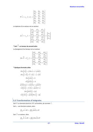 Notations tensorielles

                                    ∂v      ∂v1    ∂v1 
                                    1
                                    ∂x      ∂x 2   ∂x 3 
                                    1
                                    ∂v      ∂v2    ∂v2 
           ∇ v = vi, j ei ⊗ e j =  2                    
                                    ∂x 1    ∂x 2   ∂x 3 
                                    ∂v      ∂v 3   ∂v 3 
                                    3
                                                         
                                    ∂x 1   ∂x 2   ∂x 3 

Le laplacien d’un vecteur est un vecteur
                              2
                                                     
                                                      
                              ∂ v1 + ∂ v1 + ∂ v1 
                                        2       2
                             
                              2                      
                                                   2 
                              ∂x 1
                                     ∂x 22
                                               ∂x 3   
                                                       △v 
                              2
                                                       
                                                      
                              ∂ v2
                                     ∂ v2
                                        2
                                               ∂ v2   1 
                                                 2
                                                       = △v 
           ∆ v = vi, jj ei =  2 +           +          2
                              ∂x
                              1      ∂x 22
                                               ∂x 3   
                                                   2 
                              2
                                                      △v 
                                                        
                                                           
                              ∂ v3
                                     ∂ 2v 3   ∂ 2v 3   3 
                                                      
                              2 +
                              ∂x
                                             +        
                              1
                             
                                     ∂x 22
                                               ∂x 3 
                                                   2
                                                      
                                                      
                                                      

* Soit T un tenseur du second ordre
La divergence d’un tenseur est un vecteur
                                 ∂T
                                 11 ∂T12       ∂T13 
                                                     
                                
                                      +      +      
                                                     
                                 ∂x
                                 1      ∂x 2   ∂x 3 
                                                     
                                
                                 ∂T                 
                                 21 ∂T22
                                               ∂T23 
                                                     
                                                     
           Div T = Tij , j ei =       +      +      
                                 ∂x
                                 1      ∂x 2   ∂x 3 
                                                     
                                
                                 ∂T                 
                                 31 ∂T32       ∂T33 
                                                     
                                
                                      +      +      
                                                     
                                 ∂x 1
                                        ∂x 2   ∂x 3 
                                                     
                                                    
* Quelques formules utiles

               ( )
           Div f a = f Div a + a ⋅ grad f

           Div (a ∧ b ) = b ⋅ rot a − a ⋅ rot b

                   Div (rot a ) = 0

                  rot (grad f ) = 0

                 ( )
           grad f g = f grad g + g grad f

               ( )
           rot f a = f rot a + grad f ∧ a

                        (     )
                   Div grad f = ∆ f

           rot (rot a ) = grad (Div a ) − ∆a


3.3 Transformation d’intégrales
Soit   un domaine borné et ∂           sa frontière, de normale n .
Soit φ une fonction scalaire, alors

           ∫∫∂ φ n dS = ∫∫∫ grad φ dV

Soit A un vecteur, alors

           ∫∫∂ A ⋅ n dS = ∫∫∫ Div(A) dV


                                                              - 17 -          Golay - Bonelli
 