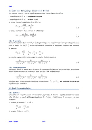MMC

1.2 Variables de Lagrange et variables d’Euler
Une grandeur attachée à une particule (masse volumique, vitesse,...) peut être définie,

- Soit en fonction de X et t : variables de Lagrange
- Soit en fonction de x et t : variables d’Euler
Le vecteur vitesse d’une particule M est défini par

                            dOM   ∂Φ(X , t )
           V (X , t ) =         =
                             dt     ∂t                                                                     (2.4)

Le vecteur accélération d’une particule M est défini par

                            dV (X , t ) ∂2Φ(X , t )
           Γ(X , t ) =                 =
                               dt         ∂t 2                                                             (2.5)

1.2.1 Trajectoire
On appelle trajectoire d’une particule, la courbe géométrique lieu des positions occupées par cette particule au
                                      ( )
cours du temps. x (t ) = Φ X , t est une représentation paramétrée en temps de la trajectoire. Par définition
de la vitesse,

                           dOM  dx     dx     dx
           V (x , t ) =        = 1 e1 + 2 e2 + 3 e3
                            dt  dt      dt     dt
les trajectoires peuvent être obtenues par la résolution des trois équations

                    dx 1                           dx 2                           dx 3
                                      =                              =                              = dt
           V1 (x 1, x 2 , x 3 , t )       V2 (x 1, x 2 , x 3 , t )       V3 (x 1, x 2 , x 3 , t )          (2.6)


1.2.2 Lignes de courant
A un instant donné, on appelle lignes de courant du mouvement, les lignes qui sont en tout point tangentes au
vecteur vitesse de la particule située en ce point. Soit pour t fixé, deux équations:

                    dx 1                           dx 2                           dx 3
                                      =                              =
           V1 (x 1, x 2 , x 3 , t )       V2 (x 1, x 2 , x 3 , t )       V3 (x 1, x 2 , x 3 , t )          (2.7)

Remarque: Pour un mouvement stationnaire (ou permanent) V (x , t ) = V (x ) . Les lignes de courant et les
trajectoires sont confondues.

1.3 Dérivées particulaires

1.3.1 Définition
Lorsque l’on suit une particule dans son mouvement, la grandeur A attachée à la particule ne dépend que de
t. Par définition, on appelle dérivée particulaire de A à l’instant t , la dérivée de A par rapport à la seule
variable t .

En variables de Lagrange: A = A(X , t )

           dA            ∂A
              (X , t ) =    (X , t )
           dt            ∂t                                                                                (2.8)

En variables d’Euler: A = A(x , t )




Golay - Bonelli                                                                      - 26 -
 