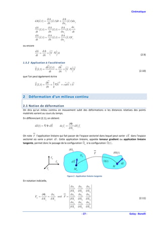 Cinématique

                          ∂A               ∂A
            dA(x , t ) =      (x , t )dt +      (x , t )dx j
                          ∂t               ∂x j
            dA             ∂A             ∂A            dx j
               (x , t ) =      (x , t ) +      (x , t )
            dt             ∂t             ∂x j          dt
            dA             ∂A             ∂A
               (x , t ) =      (x , t ) +      (x , t ) j
                                                      V
            dt             ∂t             ∂x j

ou encore

            dA ∂A
            dt
               =
                 ∂t
                    + V ⋅∇ A    (          )                                                                                        (2.9)

1.3.2 Application à l’accélération

            Γ(x , t ) =
                          dV (x , t ) ∂V
                            dt
                                     =
                                       ∂t
                                          + V ⋅∇ V    (         )                                                                  (2.10)

que l’on peut également écrire

                          ∂V  1  2
            Γ(x , t ) =      + ∇V + rotV ∧V
                          ∂t  2


2    Déformation d’un milieux continu

2.1 Notion de déformation
On dira qu’un milieu continu en mouvement subit des déformations si les distances relatives des points
matériels varient au cours du temps.
En différenciant (2.1), on obtient:

                                                            ∂Φi
            dx (t ) = ∇ Φ dX                    dx iei =            dX jei
                                                           ∂X j

On note F l’application linéaire qui fait passer de l’espace vectoriel dans lequel peut varier dX dans l’espace
vectoriel où varie a priori dx . Cette application linéaire, appelée tenseur gradient ou application linéaire
tangente, permet donc le passage de la configuration 0 à la configuration (t ) .

                                                            ∂   0
                                                                                           F                ∂ (t )
                                                                             0
                                    e3
                                           e2                   dX                                   (t )
                                                                                                                     dx
                                                                                                            M
                           e1                                       M0

                                                          Figure 2 : Application linéaire tangente

En notation indicielle,
                                                          ∂x            ∂x 1    ∂x 1 
                                                          1
                                                          ∂X            ∂X 2    ∂X 3 
                                                          1
                    ∂Φi             ∂x i                  ∂x            ∂x 2    ∂x 2 
            Fij =          =                   soit F =  2                           
                    ∂X j            ∂X j                  ∂X 1          ∂X 2    ∂X 3                                             (2.11)
                                                          ∂x            ∂x 3    ∂x 3 
                                                          3
                                                                                      
                                                          ∂X1          ∂X 2    ∂X 3 

                                                                             - 27 -                                       Golay - Bonelli
 
