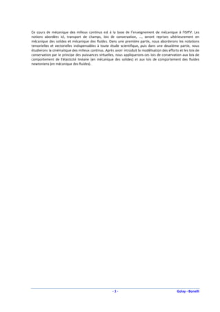 Ce cours de mécanique des milieux continus est à la base de l’enseignement de mécanique à l’ISITV. Les
notions abordées ici, transport de champs, lois de conservation, ..., seront reprises ultérieurement en
mécanique des solides et mécanique des fluides. Dans une première partie, nous aborderons les notations
tensorielles et vectorielles indispensables à toute étude scientifique, puis dans une deuxième partie, nous
étudierons la cinématique des milieux continus. Après avoir introduit la modélisation des efforts et les lois de
conservation par le principe des puissances virtuelles, nous appliquerons ces lois de conservation aux lois de
comportement de l’élasticité linéaire (en mécanique des solides) et aux lois de comportement des fluides
newtoniens (en mécanique des fluides).




                                                      -3-                                        Golay - Bonelli
 