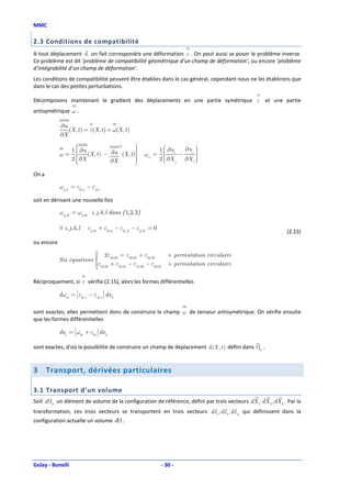 MMC

2.3 Conditions de compatibilité
A tout déplacement u on fait correspondre une déformation ε . On peut aussi se poser le problème inverse.
Ce problème est dit ’problème de compatibilité géométrique d’un champ de déformation’, ou encore ’problème
d’intégrabilité d’un champ de déformation’.
Les conditions de compatibilité peuvent être établies dans le cas général, cependant nous ne les établirons que
dans le cas des petites perturbations.

Décomposons maintenant le gradient des déplacements en une partie symétrique ε et une partie
antisymétrique ω .

              ∂u
                 (X , t ) = ε(X , t ) + ω(X , t )
              ∂X
                                         T       
                                                                                          
                     1  ∂u
                                                                          1  ∂ui    ∂u j 
              ω=           (X , t ) − ∂u (X , t )
                                                                ωij =              −      
                                                                                            
                                                                              
                     2 X
                       ∂
                                      ∂X
                                                  
                                                  
                                                                             
                                                                            2  ∂X j
                                                                              
                                                                                            
                                                                                       ∂X i 
                                                                                            
                                                 

On a

              ωij ,k = εki, j − εjk ,i

soit en dérivant une nouvelle fois

              ωij ,kl = ωij ,lk i, j, k, l dans { 1, 2, 3}

              ∀ i, j, k, l     εij ,kl + εkl ,ij − εik , jl − εjl ,ik = 0
                                                                                                                  (2.15)
ou encore
                             2ε
                                         = ε33,22 + ε22,33                    + permutation circulaire
              Six équations 
                            
                                    23,23
                            ε13,23 + ε32,31 − ε12,33 − ε33,21
                                                                              + permutation circulaire
                            
                            

Réciproquement, si ε vérifie (2.15), alors les formes différentielles
                                        
              d ωij =  εki, j − εjk ,i  dx k
                      
                      
                      
                      
                                        
                                        
                                        
                                        
                                        



sont exactes; elles permettent donc de construire le champ ω de tenseur antisymétrique. On vérifie ensuite
que les formes différentielles
                                   
              dui =  ωik + εik  dx k
                    
                    
                    
                    
                                
                                
                                
                                



sont exactes, d’où la possibilité de construire un champ de déplacement u (X , t ) défini dans            0
                                                                                                              .



3      Transport, dérivées particulaires

3.1 Transport d’un volume
Soit d   0
             un élément de volume de la configuration de référence, défini par trois vecteurs dX1 , dX 2 , dX 3 . Par la
transformation, ces trois vecteurs se transportent en trois vecteurs dx 1 , dx 2 , dx 3 qui définissent dans la
configuration actuelle un volume d .




Golay - Bonelli                                                             - 30 -
 