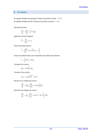 Cinématique


4    A retenir

On appelle Variables de Lagrange le temps et la position initiale : X et t
On appelle Variables d’Euler le temps et la position courante : x et t


Dérivée particulaire

           dA ∂A
           dt
              =
                ∂t
                   + V ⋅∇ A     (        )
Application linéaire tangente

                 ∂x i
           F=           ei ⊗ e j
                ∂X j

Tenseur des déformations

                1 T                       
                 F (X , t ) F (X , t ) − 1
                                           
           ε=    
                                          
                2
                                          
                                           
                                           

Tenseur des déformations sous l’hypothèse des petites perturbations

           ε=
                2
                  (
                1 T
                  ∇ u + ∇u              )
Transport d’un volume

          d = Det(F ) d             0


Transport d’une surface
                                    −T
          ds n = det(F )F dS N

Dérivée d’une intégrale de volume
                                             
           dK                    ∂k + div kv  d
              = ∫∫∫             
                                
                                
                                          ( )
                                              
                                 ∂t
                         (t )
           dt                                 

Dérivée d’une intégrale de surface
                                                     
                                                      
           dK            dk                          
              = ∫∫Σ(t )  + divv k − ∇v
                                                     
                                                    k  ⋅ nd Σ
           dt            dt
                                                     
                                                      
                                                     




                                                                 - 35 -      Golay - Bonelli
 