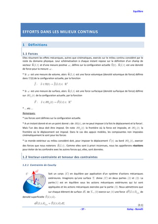 Equilibre




EFFORTS DANS LES MILIEUX CONTINUS


1       Définitions

1.1 Forces
Elles résument les effets mécaniques, autres que cinématiques, exercés sur le milieu continu considéré par le
reste du domaine physique. Leur schématisation à chaque instant repose sur la définition d’un champ de
vecteur Φ(x , t ) et d’une mesure positive ω , définis sur la configuration actuelle (t ) . Φ(x , t ) est une densité
de force pour la mesure ω .

* Si ω est une mesure de volume, alors Φ(x , t ) est une force volumique (densité volumique de force) définie
dans (t) de la configuration actuelle, par la fonction

                f :    x ∈ (t ) → f (x , t ) ∈ ℝ 3

* Si ω est une mesure de surface, alors Φ(x , t ) est une force surfacique (densité surfacique de force) définie
sur ∂     F
              (t ) de la configuration actuelle, par la fonction

                F:      x ∈∂     F
                                     (t ) → F (x , t ) ∈ ℝ 3

* ... etc ...
Remarques:
* Les forces sont définies sur la configuration actuelle.

* A un instant donné et en un point donné x de ∂ (t ) , on ne peut imposer à la fois le déplacement et la force!.
Mais l’un des deux doit être imposé. On note ∂                 F
                                                                   (t ) la frontière où la force est imposée, et ∂    U
                                                                                                                          (t ) la
frontière où le déplacement est imposé. Dans le cas des appuis mobiles, les composantes non imposées
cinématiquement le sont pour les forces

* Le monde extérieur au milieu considéré doit, pour imposer le déplacement U (t ) au bord ∂                  U
                                                                                                                 (t ) , exercer
des forces que nous noterons R(x , t ) . Comme elles sont à priori inconnues, nous les appellerons réactions
pour éviter de les confondre avec les autres forces qui, elles, sont données.

1.2 Vecteur-contrainte et tenseur des contraintes

1.2.1 Contrainte de Cauchy

                 dF
    C                            Soit un corps (C) en équilibre par application d’un système d’actions mécaniques
                       (2)       extérieures. Imaginons qu’une surface Σ divise (C) en deux parties (1) et (2). La
          Σ        n
                                 partie(1) est en équilibre sous les actions mécaniques extérieures qui lui sont
                  M
                  dΣ             appliquées et les actions mécaniques exercées par la partie (2). Nous admettrons que
    (1)                          sur chaque élément de surface dΣ de Σ , (2) exerce sur (1) une force dF (x , t, n )1/2 de
densité superficielle T (x , t , n ) .

                dF (x , t, n )1/2 = T (x , t, n ) d Σ
                                                                                                                           (3.1)
                                                               - 37 -                                       Golay - Bonelli
 