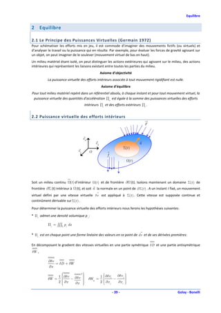 Equilibre


2      Equilibre

2.1 Le Principe des Puissances Virtuelles (Germain 1972)
Pour schématiser les efforts mis en jeu, il est commode d’imaginer des mouvements fictifs (ou virtuels) et
d’analyser le travail ou la puissance qui en résulte. Par exemple, pour évaluer les forces de gravité agissant sur
un objet, on peut imaginer de le soulever (mouvement virtuel de bas en haut).
Un milieu matériel étant isolé, on peut distinguer les actions extérieures qui agissent sur le milieu, des actions
intérieures qui représentent les liaisons existant entre toutes les parties du milieu.
                                                   Axiome d’objectivité
           La puissance virtuelle des efforts intérieurs associée à tout mouvement rigidifiant est nulle.
                                                   Axiome d’équilibre
Pour tout milieu matériel repéré dans un référentiel absolu, à chaque instant et pour tout mouvement virtuel, la
 puissance virtuelle des quantités d’accélération ∏a est égale à la somme des puissances virtuelles des efforts
                                     intérieurs ∏i et des efforts extérieurs ∏e .


2.2 Puissance virtuelle des efforts intérieurs
                                                                                     F


                                     e3
                                              e2                                 n
                                                                      Σ(t )
                                e1        O
                                                         f
                                                                          (t )




Soit un milieu continu    (t ) d’intérieur    (t ) et de frontière ∂ (t). Isolons maintenant un domaine Σ(t ) de
frontière ∂Σ (t) intérieur à   (t), et soit n la normale en un point de ∂Σ(t ) . A un instant t fixé, un mouvement
virtuel défini par une vitesse virtuelle δv est appliqué à Σ(t ) . Cette vitesse est supposée continue et
continûment dérivable sur Σ(t ) .

Pour déterminer la puissance virtuelle des efforts intérieurs nous ferons les hypothèses suivantes:
* Πi admet une densité volumique p i :

           Πi = ∫∫∫Σ pi dx

* Πi est en chaque point une forme linéaire des valeurs en ce point de dv et de ses dérivées premières:

En décomposant le gradient des vitesses virtuelles en une partie symétrique δD et une partie antisymétrique
δW ,

           ∂δv
               = δD + δW
           ∂x
                              T
                                                                    
                1   
                     ∂δv − ∂δv                   1    ∂δvi   ∂δv j 
           δW =                
                                         δWij =             −       
                                                                      
                     ∂x                               
                2   
                           ∂x 
                                
                                                  2   
                                                        ∂x j
                                                               ∂x i 
                                                                      
                               

                                                             - 39 -                                 Golay - Bonelli
 