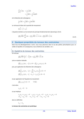 Equilibre

               d
                  ∫ v dm = ∫ ργd Σ
               dt Σ        Σ

                                  = ∫ fd Σ + ∫ σnd ∂Σ
                                    Σ           ∂Σ


et le théorème de la divergence

               ∫ ργd Σ = ∫ fd Σ + ∫ div σd Σ
               Σ              Σ             Σ


on retrouve le bilan de la quantité de mouvement

           div σ + f = ργ

L’équation de bilan sur les moments du principe fondamental de la dynamique s’écrit:

                              dv
               ∫∫∫Σ OM ∧         dm = ∫∫∂Σ OM ∧ σ ⋅ n dx + ∫∫∫Σ OM ∧ f dx
                                                                                                  (3.17)
                              dt


3    Quelques propriétés du tenseur des contraintes
Dans tous les développements à venir, nous nous placerons dans le cas des petites perturbations pour un
solide en équilibre. En conséquence, nous omettrons les variables x et t.


3.1 Symétrie du tenseur des contraintes
On sait que

                              (         )
               ∫∫∫ OM ∧ ργ − f dx = ∫∫∂ OM ∧ σn dx

soit en notation indicielle

               ∫∫∫ εijk x j (ργk − fk ) e i dx = ∫∫∂ εijk x j σkl nl e i dx

puis, par application du théorème de la divergence
                                            ∂                   
               ∫∫∫ εijk x j (ργk − fk ) −       (εijk x j σkl ) e i dx = 0
                                          ∂x l                  
                     ε x (ργ − f − σ ) − ε σ  dx = 0
               ∫∫∫  ijk j      k    k     kl ,l      ijk kj  e i
                                                               

et par application de l’équation du mouvement

               ∫∫∫ εijk σkjei dx = 0                 ∀ (t )

c’est à dire

               εijk σkj = 0        ∀i

ce qui implique

           ε123 σ23 + ε132 σ32 = 0 ε213 σ13 + ε231σ31 = 0 ε312 σ12 + ε321σ21 = 0
           +σ23 − σ32 = 0 − σ13 + σ31 = 0 + σ12 − σ21 = 0

donc en définitive

           σpq = σqp

Le tenseur des contraintes est symétrique


                                                                       - 43 -            Golay - Bonelli
 