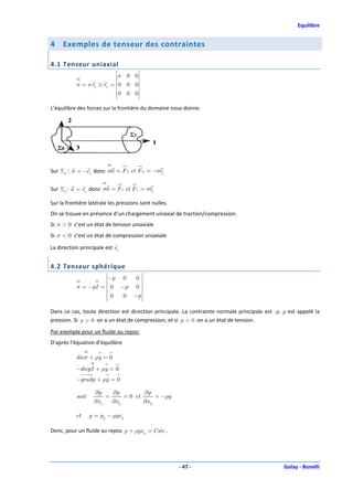 Equilibre


4    Exemples de tenseur des contraintes

4.1 Tenseur uniaxial
                             σ 0 0
                                    
           σ = σ e1 ⊗ e1 =  0 0 0
                                    
                             0 0 0

L’équilibre des forces sur la frontière du domaine nous donne:




Sur Σ0 : n = −e1 donc σn = F 0 et F 0 = −σe1


Sur Σ1 : n = e1 donc σn = F 1 et F 1 = σe1

Sur la frontière latérale les pressions sont nulles.
On se trouve en présence d’un chargement uniaxial de traction/compression.
Si σ > 0 c’est un état de tension uniaxiale
Si σ < 0 c’est un état de compression uniaxiale

La direction principale est e1


4.2 Tenseur sphérique
                      −p 0   0 
                      
           σ = −pI =  0 −p 0 
                                
                       0 0 −p 
                                 

Dans ce cas, toute direction est direction principale. La contrainte normale principale est -p. p est appelé la
pression. Si p > 0 on a un état de compression, et si p < 0 on a un état de tension.
Par exemple pour un fluide au repos:
D’après l’équation d’équilibre

           div σ + ρg = 0
           −divpI + ρg = 0
           −gradp + ρg = 0

                    ∂p     ∂p          ∂p
           soit          =      = 0 et      = −ρg
                    ∂x 1   ∂x 2        ∂x 3

           et     p = p0 − ρgx 3

Donc, pour un fluide au repos p + ρgx 3 = Cste .




                                                       - 47 -                                   Golay - Bonelli
 
