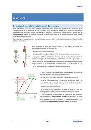 Elasticité




  ELASTICITE


  1      Approche expérimentale: essai de traction
  Pour déterminer l’évolution d’un système déformable, nous avons déjà déterminé les équations de la
  cinématique et de la sthénique. A ces équations, il est maintenant nécessaire d’adjoindre une relation
  supplémentaire reliant les efforts internes et les grandeurs cinématiques. Cette relation, appelée Loi de
  Comportement, dépend du matériau considéré. La construction d’une loi de comportement est basée sur des
  observations expérimentales.
  Dans ce chapitre nous exposerons le modèle de comportement des matériaux élastiques, sous l’hypothèse des
  petites perturbations.


                                    Pour effectuer un essai de traction simple sur un métal, on utilise une
                          F         éprouvette cylindrique caractérisée par:
                                    - des extrémités surdimensionnées
                                    - des congés de raccordement (pour éviter les concentrations de contrainte)
  S0          L           L +△L     - une partie médiane cylindrique dans laquelle le champ de contrainte est
                                    supposé homogène, de traction simple parallèlement à l’axe de l’éprouvette.
                                    L’essai de traction consiste à enregistrer l’évolution de l’allongement relatif de la
                                    longueur initiale L0 en fonction de la force de traction F , ou du rapport F / S 0
                          F
                                    , où S 0 représente l’aire initiale de la section de l’éprouvette.


                                                 La figure ci-contre représente un tel enregistrement pour un acier
                              Plasticité         inox. On remarque alors les propriétés suivantes:
                              irréversible       - Le diagramme est indépendant de la vitesse de chargement
        F Élasticité
σ11 =
        S réversible                             - La partie OA du diagramme est réversible. Si on charge jusqu’à un
        σe           A                           niveau inférieur à σ 0 , alors la décharge décrit la même courbe OA.

                                                 - La partie réversible est linéaire

                                                 - Si on effectue un chargement au delà du seuil σ 0 , puis une
                                                 décharge, l’éprouvette présente une déformation permanente.
        O
                                                 La partie réversible du diagramme de traction est, par définition,
                                       ∆L        représentative du comportement élastique du matériau. σ 0 est la
                                 ε11 =
            Déformation                L
            permanente                           limite initiale d’élasticité du matériau. La linéarité du segment OA A
                                                 caractérise le comportement élastique linéaire du matériau.




                                                            - 49 -                                       Golay - Bonelli
 