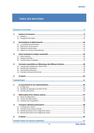 Sommaire




            TABLE DES MATIERES



Notations tensorielles ....................................................................................................... 9

1        Vecteurs et tenseurs ............................................................................................... 9
      1.1 Notations ............................................................................................................................................... 9
      1.2 Changement de repère ........................................................................................................................ 12

2        Permutations et déterminants............................................................................... 14
      2.1    Les symboles de permutation .............................................................................................................. 14
      2.2    Déterminant d’une matrice ................................................................................................................. 14
      2.3    Polynôme caractéristique .................................................................................................................... 15
      2.4    Adjoint d’un tenseur antisymétrique ................................................................................................... 15

3        Calcul vectoriel et analyse vectorielle .................................................................... 16
      3.1 Calcul vectoriel ..................................................................................................................................... 16
      3.2 Analyse vectorielle ............................................................................................................................... 16
      3.3 Transformation d’intégrales ................................................................................................................ 17

4        Formules essentielles en Mécanique des Milieux Continus .................................... 18
      4.1    Coordonnées cartésiennes orthonormées .......................................................................................... 18
      4.2    Coordonnées cylindriques ................................................................................................................... 19
      4.3    Coordonnées sphériques ..................................................................................................................... 20
      4.4    Comment retrouver les formules ........................................................................................................ 21

5        A retenir ............................................................................................................... 23

CINEMATIQUE ................................................................................................................. 25

1        Le mouvement et ses représentations ................................................................... 25
      1.1 Configuration ....................................................................................................................................... 25
      1.2 Variables de Lagrange et variables d’Euler .......................................................................................... 26
      1.3 Dérivées particulaires .......................................................................................................................... 26

2        Déformation d’un milieux continu ......................................................................... 27
      2.1 Notion de déformation ........................................................................................................................ 27
      2.2 Tenseur des déformations ................................................................................................................... 28
      2.3 Conditions de compatibilité ................................................................................................................. 30

3        Transport, dérivées particulaires ........................................................................... 30
      3.1    Transport d’un volume ........................................................................................................................ 30
      3.2    Transport d’une surface orientée ........................................................................................................ 31
      3.3    Dérivée particulaire d’une intégrale de volume .................................................................................. 32
      3.4    Dérivée particulaire d’une intégrale de surface .................................................................................. 33

4        A retenir ............................................................................................................... 35

EFFORTS DANS LES MILIEUX CONTINUS ........................................................................... 37
                                                                              -5-                                                             Golay - Bonelli
 