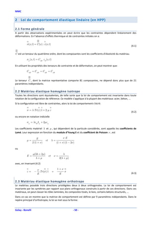 MMC


2    Loi de comportement élastique linéaire (en HPP)

2.1 Forme générale
A partir des observations expérimentales on peut écrire que les contraintes dépendent linéairement des
déformations. En l’absence d’effets thermique et de contraintes initiales on a:


           σ(x, t ) = C (x ) : ε(x , t )
                                                                                                            (4.1)


C est un tenseur du quatrième ordre, dont les composantes sont les coefficients d’élasticité du matériau.

           σij (x, t ) = C ijkl εkl (x , t )

En utilisant les propriétés des tenseurs de contrainte et de déformation, on peut montrer que:

           C ijkl = C jikl = C ijlk = C jilk


Le tenseur C , dont la matrice représentative comporte 81 composantes, ne dépend donc plus que de 21
paramètres indépendants.

2.2 Matériau élastique homogène isotrope
Toutes les directions sont équivalentes, de telle sorte que la loi de comportement est invariante dans toute
rotation de la configuration de référence. Ce modèle s’applique à la plupart des matériaux: acier, béton, ...
Si la configuration est libre de contraintes, alors la loi de comportement s’écrit:

           σ = λ Tr (ε) 1 + 2 µ ε
                                                                                                            (4.2)
ou encore en notation indicielle

           σij = λεkk δij + 2µεij

Les coefficients matériel λ et µ , qui dépendent de la particule considérée, sont appelés les coefficients de
Lamé. Leur expression en fonction du module d’Young E et du coefficient de Poisson ν , est

                      E                                     νE
           µ=                       et        λ=
                  2 (1 + ν )                        (1 + ν ) (1 − 2ν )

ou

                  µ(3λ + 2µ)                               λ
           E=                            et        ν=
                    λ+µ                                 2(λ + µ)

avec, en inversant (4.2)

                        ν                           1+ν
           ε=       −     Tr (σ) 1             +            σ
                        E                               E                                                   (4.3)


2.3 Matériau élastique homogène orthotrope
Le matériau possède trois directions privilégiées deux à deux orthogonales. La loi de comportement est
invariante par les symétries par rapport aux plans orthogonaux construits à partir de ces directions. Dans ces
matériaux, on peut classer les tôles laminées, les composites tissés, le bois, certains bétons structurés, ...
Dans ce cas on montre que la matrice de comportement est définie par 9 paramètres indépendants. Dans le
repère principal d’orthotropie, la loi se met sous la forme:


Golay - Bonelli                                                     - 50 -
 