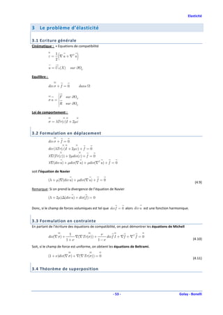 Elasticité


3    Le problème d’élasticité

3.1 Ecriture générale
Cinématique : + Equations de compatibilité

              ε=
                   1
                   2
                     (
                     ∇ u + ∇T u    )
              u = U 0 (X )     sur ∂    U


Equilibre :

              div σ + f = 0            dans
                     
                     
                     
                     F sur ∂
                     
                     
                     
                     
              σn =   
                     
                     
                     
                                   F
                     
                     
                     
                     
                         R sur ∂   U
                     
                     


Loi de comportement :

              σ = λTr (ε)I + 2µε


3.2 Formulation en déplacement
              div σ + f = 0
              div (λTr (ε)I + 2µε) + f = 0
              λ∇(Tr (ε)) + 2µdiv(ε) + f = 0
              λ∇(div u ) + µdiv(∇ u ) + µdiv(∇T u ) + f = 0

soit l’équation de Navier

              (λ + µ)∇(div u ) + µdiv(∇ u ) + f = 0
                                                                                                           (4.9)
Remarque: Si on prend la divergence de l’équation de Navier

              (λ + 2µ)∆(div u ) + div( f ) = 0

Donc, si le champ de forces volumiques est tel que div f = 0 alors div u est une fonction harmonique.


3.3 Formulation en contrainte
En partant de l’écriture des équations de compatibilité, on peut démontrer les équations de Michell

                              1                ν
              div(∇ σ) +         ∇(∇Tr (σ)) +     div f I + ∇ f + ∇T f = 0
                             1+ν              1−ν                                                        (4.10)

Soit, si le champ de force est uniforme, on obtient les équations de Beltrami.

              (1 + ν )div(∇ σ) + ∇(∇Tr (σ)) = 0
                                                                                                         (4.11)

3.4 Théorème de superposition




                                                        - 53 -                                 Golay - Bonelli
 