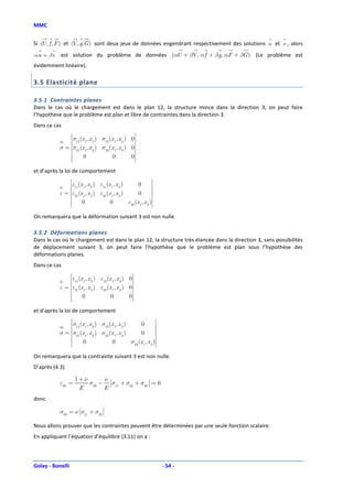 MMC


Si ( , f , F ) et ( , g,G ) sont deux jeux de données engendrant respectivement des solutions u et v , alors
   U              V
αu + β v   est solution du problème de données (αU + βV , α f + βg, αF + βG ) (Le problème est
évidemment linéaire).

3.5 Elasticité plane

3.5.1 Contraintes planes
Dans le cas où le chargement est dans le plan 12, la structure mince dans la direction 3, on peut faire
l’hypothèse que le problème est plan et libre de contraintes dans la direction 3.
Dans ce cas
                σ (x , x ) σ (x , x ) 0
                 11 1 2          12    1    2     
           σ = σ21 (x 1, x 2 ) σ22 (x 1, x 2 ) 0
                                                  
                    0               0          0
                                                   
et d’après la loi de comportement
                 ε (x , x ) ε (x , x )                0        
                 11 1 2          11   1     2                  
           ε = ε21 (x 1, x 2 ) ε22 (x 1, x 2 )       0        
                                                                
                                                               
                     0               0         ε33 (x 1, x 2 )
                                                                
On remarquera que la déformation suivant 3 est non nulle.

3.5.2 Déformations planes
Dans le cas où le chargement est dans le plan 12, la structure très élancée dans la direction 3, sans possibilités
de déplacement suivant 3, on peut faire l’hypothèse que le problème est plan sous l’hypothèse des
déformations planes.
Dans ce cas
                 ε (x , x ) ε (x , x ) 0
                 11 1 2          12    1     2     
           ε = ε21 (x 1, x 2 ) ε22 (x 1 , x 2 ) 0
                                                   
                     0               0          0
                                                    
et d’après la loi de comportement
                σ (x , x ) σ (x , x )                0         
                 11 1 2          12    1    2                  
           σ = σ21 (x 1, x 2 ) σ22 (x 1, x 2 )      0         
                                                                
                                                               
                    0               0          σ33 (x 1, x 2 )
                                                                
On remarquera que la contrainte suivant 3 est non nulle.
D’après (4.3)

                   1+ν      ν                
           ε33 =       σ33 − σ11 + σ22 + σ33  = 0
                              
                              
                              
                              
                                              
                                              
                                              
                                              
                    E       E
donc
                                   
           σ33 = ν σ11 + σ22 
                   
                   
                   
                   
                              
                              
                              
                              


Nous allons prouver que les contraintes peuvent être déterminées par une seule fonction scalaire.
En appliquant l’équation d’équilibre (3.11) on a :



Golay - Bonelli                                                     - 54 -
 