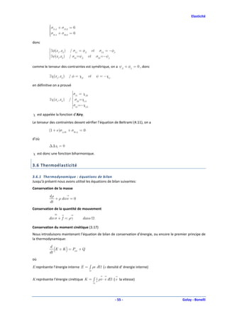 Elasticité

           σ + σ = 0
            11,1
                    12,2
           
           σ21,1 + σ22,2 = 0
           
           
           
donc
           
           
           
           
           
           
               ∃φ(x 1, x 2 ) / σ11 = φ,2 et σ12 = −φ,1
           
           
           
           
           
           
               ∃ψ(x1,x2 ) / σ21 =ψ,2 et σ22 =−ψ,1
           
           


comme le tenseur des contraintes est symétrique, on a ψ,2 + φ,1 = 0 , donc

           ∃χ(x 1, x 2 )    / φ = χ,2     et   ψ = −χ,1

en définitive on a prouvé
                             
                             
                             
                             
                             σ = χ,22
                              11
                             
                             
                             
           ∃χ(x 1 , x 2 )   / σ =χ,11
                             
                             
                             
                               22
                             
                             
                             
                             
                             σ =−χ,12
                              12
                             
                             


χ est appelée la fonction d’Airy.

Le tenseur des contraintes devant vérifier l’équation de Beltrami (4.11), on a

          (1 + ν )σij ,kk + σkk ,ij = 0

d’où
           ∆∆ χ = 0

χ est donc une fonction biharmonique.


3.6 Thermoélasticité

3.6.1 Thermodynamique : équations de bilan
Jusqu’à présent nous avons utilisé les équations de bilan suivantes:
Conservation de la masse

           dρ
              + ρ divv = 0
           dt
Conservation de la quantité de mouvement

          div σ + f = ργ             dans

Conservation du moment cinétique (3.17)
Nous introduisons maintenant l’équation de bilan de conservation d’énergie, ou encore le premier principe de
la thermodynamique:

           d
           dt
              (E + K ) = Pext + Q
où

E représente l’énergie interne E = ∫ ρe d          (e densité d’ énergie interne)


K représente l’énergie cinétique K = ∫ 2 ρv ⋅ v d
                                       1
                                                          ( v la vitesse)




                                                          - 55 -                             Golay - Bonelli
 
