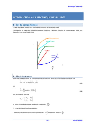 Mécanique des fluides




INTRODUCTION A LA MECANIQUE DES FLUIDES


1    Loi de comportement
En mécanique des fluides, nous travaillerons toujours en variables d’Euler
Comme pour les matériaux solides (qui sont des fluides qui s’ignorent ..) les lois de comportement fluide sont
élaborées à partir de l’expérience.



                                                    Fluide viscoplastique
                                                      Fluide à seuil
                                   τ
                                                  Fluide fluidifiant

                                                   Newton

                                                               Fluide
                                                               épaississant




                                                               dU
                                                               dy




1.1 Fluide Newtonien
Pour un fluide Newtonien, les contraintes sont une fonction affine des vitesses de déformation. Soit,

           σ = −pI + λTr (D)I + 2µD
                                                                                                           (5.1)
où

           D=
                 1
                 2
                   (            T
                   grad v + grad v     )                                                                   (5.2)

soit, en notation indicielle

                   1  ∂vi
                     
                     
                                   
                              ∂v j 
                                   
           Dij =           +      
                   2  ∂x j
                     
                             ∂x i 
                                   
                                   

µ est la viscosité dynamique (dimension Poiseuille ≡ M )
                                                     LT
λ est le second coefficient de viscosité

                                                      µ                      2
On introduit également la viscosité cinématique ν =     (dimension Stokes ≡ L )
                                                      ρ                     T



                                                      - 59 -                                     Golay - Bonelli
 