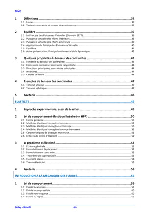 MMC

1        Définitions ............................................................................................................ 37
      1.1 Forces ................................................................................................................................................... 37
      1.2 Vecteur-contrainte et tenseur des contraintes .................................................................................... 37

2        Equilibre ............................................................................................................... 39
      2.1    Le Principe des Puissances Virtuelles (Germain 1972) ......................................................................... 39
      2.2    Puissance virtuelle des efforts intérieurs ............................................................................................. 39
      2.3    Puissance virtuelle des efforts extérieurs ............................................................................................ 40
      2.4    Application du Principe des Puissances Virtuelles ............................................................................... 40
      2.5    Equilibre ............................................................................................................................................... 41
      2.6    Autre présentation: Principe fondamental de la dynamique............................................................... 42

3        Quelques propriétés du tenseur des contraintes ................................................... 43
      3.1    Symétrie du tenseur des contraintes ................................................................................................... 43
      3.2    Contrainte normale et contrainte tangentielle .................................................................................... 44
      3.3    Directions principales, contraintes principales .................................................................................... 44
      3.4    Invariants .............................................................................................................................................. 44
      3.5    Cercles de Mohr ................................................................................................................................... 44

4        Exemples de tenseur des contraintes .................................................................... 47
      4.1 Tenseur uniaxial ................................................................................................................................... 47
      4.2 Tenseur sphérique................................................................................................................................ 47

5        A retenir ............................................................................................................... 48

ELASTICITE ...................................................................................................................... 49

1        Approche expérimentale: essai de traction............................................................ 49

2        Loi de comportement élastique linéaire (en HPP) .................................................. 50
      2.1    Forme générale .................................................................................................................................... 50
      2.2    Matériau élastique homogène isotrope............................................................................................... 50
      2.3    Matériau élastique homogène orthotrope .......................................................................................... 50
      2.4    Matériau élastique homogène isotrope transverse ............................................................................. 51
      2.5    Caractéristiques de quelques matériaux .............................................................................................. 51
      2.6    Critères de limite d’élasticité ............................................................................................................... 52

3        Le problème d’élasticité ........................................................................................ 53
      3.1    Ecriture générale .................................................................................................................................. 53
      3.2    Formulation en déplacement ............................................................................................................... 53
      3.3    Formulation en contrainte ................................................................................................................... 53
      3.4    Théorème de superposition ................................................................................................................. 53
      3.5    Elasticité plane ..................................................................................................................................... 54
      3.6    Thermoélasticité .................................................................................................................................. 55

4        A retenir ............................................................................................................... 58

INTRODUCTION A LA MECANIQUE DES FLUIDES............................................................... 59

1        Loi de comportement ............................................................................................ 59
      1.1    Fluide Newtonien ................................................................................................................................. 59
      1.2    Fluide incompressible........................................................................................................................... 60
      1.3    Fluide non-visqueux ............................................................................................................................. 60
      1.4    Fluide au repos ..................................................................................................................................... 60



Golay - Bonelli                                                                -6-
 