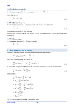 MMC

1.2 Fluide incompressible
Si le fluide est incompressible, alors on a vu que divv = 0                        ou   TrD = 0

Donc, (5.1) devient

           σ = −pI + 2µD
                                                                                                     (5.3)

1.3 Fluide non-visqueux
Si le fluide est parfait, alors on a ne tient pas compte de la viscosité, donc (5.1) devient

           σ = −pI
                                                                                                     (5.4)
Le tenseur des contraintes est alors sphérique.
En particulier, l’action d’un fluide non visqueux sur une paroi est normale à la paroi (d’après l’équation
d’équilibre).

1.4 Fluide au repos
Si le fluide est au repos, alors v = 0 , donc (5.1) devient

           σ = −pI
                                                                                                     (5.5)


2    Conservation de la masse
La masse d’un système matériel qu’on suit dans son mouvement reste constante.

                                                               dM
           M = ∫∫∫          (t )
                                   ρ(x, t ) d          et          =0
                                                                dt
où ρ est la masse volumique. On a alors (2.20)

           dρ
           dt
              + ρ divv = 0                       ou
                                                               ∂ρ
                                                               ∂t
                                                                        ( )
                                                                  + div ρv = 0
                                                                                                     (5.6)

Si on considère une grandeur différentiable Ψ quelconque, on a alors pour un fluide incompressible

           d                                           dψ
              ∫∫∫           ψ dm = ∫∫∫                    dm
           dt        (t )                       (t )
                                                       dt                                            (5.7)

Démonstration:

           d                              d
              ∫∫∫   (t )
                            ψ dm =           ∫∫∫       (t )
                                                              ψ ρd
           dt                             dt
                           d ψρ           
           = ∫∫∫           
                           
                                + ψρdiv v  d
                                           
                                           
                    (t )
                            dt
                                          
                                           
                          dψ    dρ           
                                              
           = ∫∫∫         ρ
                             +ψ              
                                    + ψρdiv v  d
                    (t )                     
                          dt
                                dt           
                                                 
           = ∫∫∫      ρ d ψ + ψ  d ρ + ρdiv v  d
                      
                                                 
                       dt         dt            
                                                 
                      
                    (t )
                                               
                                                  
                       dψ 
           = ∫∫∫ (t ) ρ
                           d
                       dt 
                      
                           
                            
                           dψ
           = ∫∫∫    (t )
                              dm
                           dt
Soit Σ un domaine géométrique fixe traversé par le fluide,

Golay - Bonelli                                                           - 60 -
 